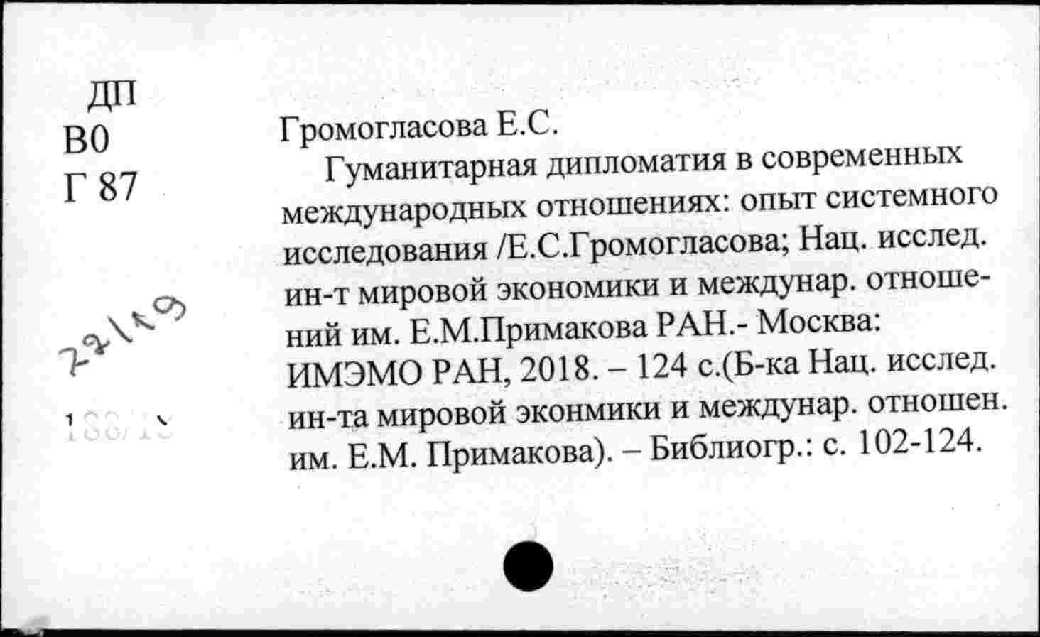 ﻿ДП
ВО
Г 87
Громогласова Е.С.
Гуманитарная дипломатия в современных международных отношениях: опыт системного исследования /Е.С.Громогласова; Нац. исслед. ин-т мировой экономики и междунар. отношений им. Е.М.Примакова РАН.- Москва: ИМЭМО РАН, 2018.- 124 с.(Б-ка Нац. исслед. ин-та мировой эконмики и междунар. отношен, им. Е.М. Примакова). - Библиогр.: с. 102-124.